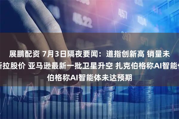 展鵬配资 7月3日隔夜要闻：道指创新高 销量未能提振特斯拉股价 亚马逊最新一批卫星升空 扎克伯格称AI智能体未达预期