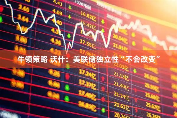 牛领策略 沃什：美联储独立性“不会改变”