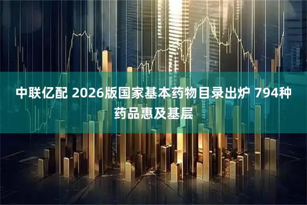 中联亿配 2026版国家基本药物目录出炉 794种药品惠及基层