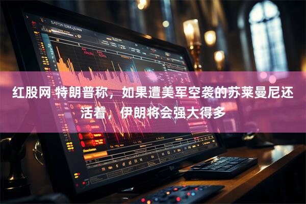 红股网 特朗普称，如果遭美军空袭的苏莱曼尼还活着，伊朗将会强大得多