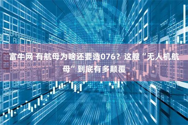 富牛网 有航母为啥还要造076？这艘“无人机航母”到底有多颠覆