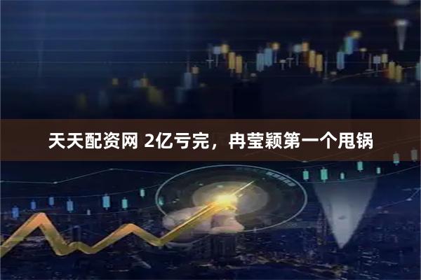 天天配资网 2亿亏完，冉莹颖第一个甩锅