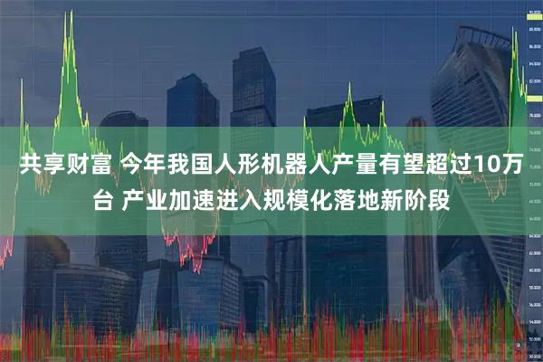 共享财富 今年我国人形机器人产量有望超过10万台 产业加速进入规模化落地新阶段
