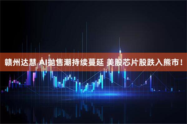 赣州达慧 AI抛售潮持续蔓延 美股芯片股跌入熊市！
