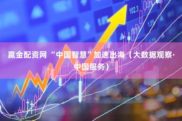 赢金配资网 “中国智慧”加速出海（大数据观察·中国服务）