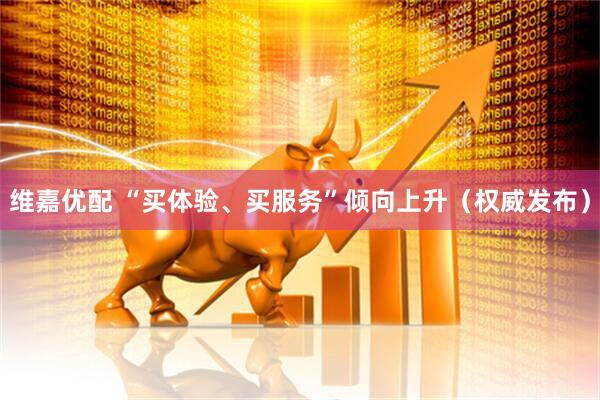 维嘉优配 “买体验、买服务”倾向上升（权威发布）